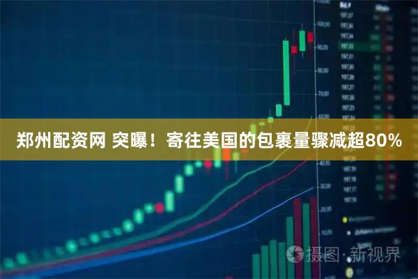 郑州配资网 突曝！寄往美国的包裹量骤减超80%