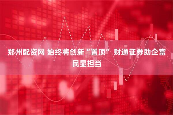 郑州配资网 始终将创新“置顶” 财通证券助企富民显担当