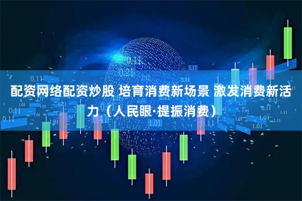 配资网络配资炒股 培育消费新场景 激发消费新活力（人民眼·提振消费）