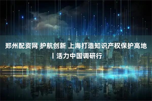 郑州配资网 护航创新 上海打造知识产权保护高地丨活力中国调研行