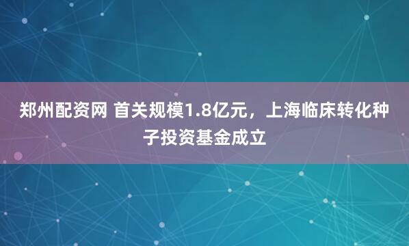 郑州配资网 首关规模1.8亿元，上海临床转化种子投资基金成立