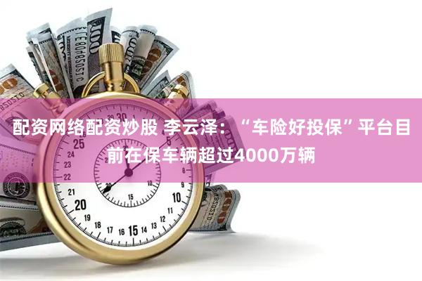 配资网络配资炒股 李云泽：“车险好投保”平台目前在保车辆超过4000万辆