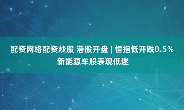 配资网络配资炒股 港股开盘 | 恒指低开跌0.5% 新能源车股表现低迷