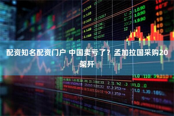 配资知名配资门户 中国卖亏了？孟加拉国采购20架歼