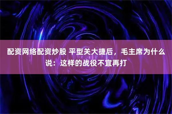 配资网络配资炒股 平型关大捷后，毛主席为什么说：这样的战役不宜再打