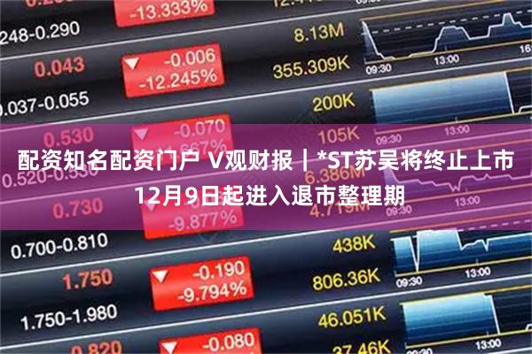 配资知名配资门户 V观财报｜*ST苏吴将终止上市 12月9日起进入退市整理期