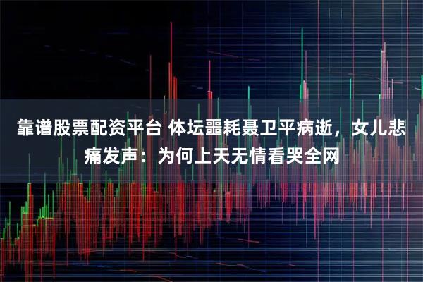 靠谱股票配资平台 体坛噩耗聂卫平病逝，女儿悲痛发声：为何上天无情看哭全网