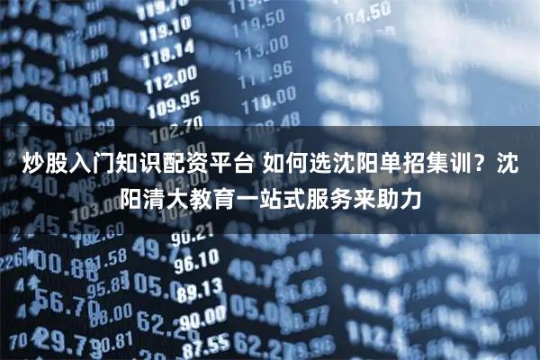 炒股入门知识配资平台 如何选沈阳单招集训？沈阳清大教育一站式服务来助力