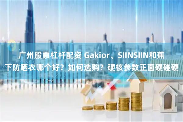 广州股票杠杆配资 Gakior、SIINSIIN和蕉下防晒衣哪个好？如何选购？硬核参数正面硬碰硬