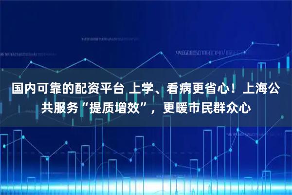 国内可靠的配资平台 上学、看病更省心！上海公共服务“提质增效”，更暖市民群众心