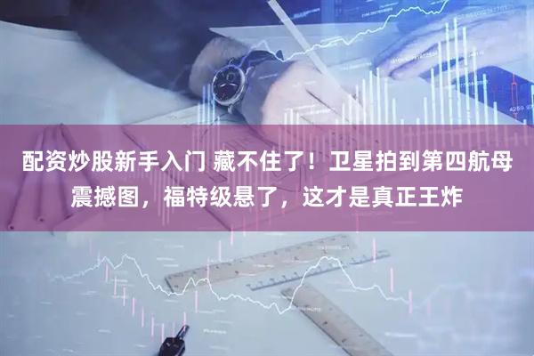 配资炒股新手入门 藏不住了！卫星拍到第四航母震撼图，福特级悬了，这才是真正王炸