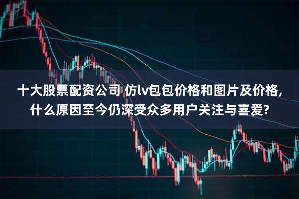 十大股票配资公司 仿lv包包价格和图片及价格,什么原因至今仍深受众多用户关注与喜爱?