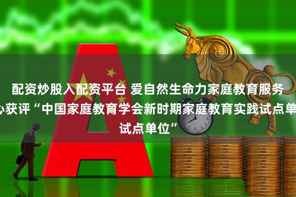 配资炒股入配资平台 爱自然生命力家庭教育服务中心获评“中国家庭教育学会新时期家庭教育实践试点单位”