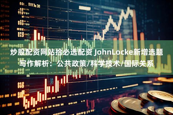 炒股配资网站拾必选配资 JohnLocke新增选题写作解析：公共政策/科学技术/国际关系