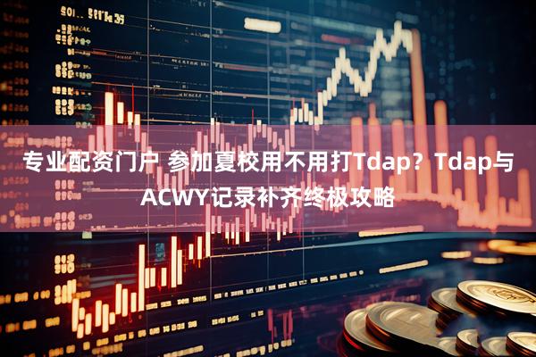 专业配资门户 参加夏校用不用打Tdap?Tdap与ACWY记录补齐终极攻略