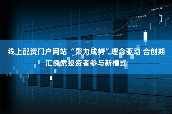 线上配资门户网站 “聚力成势”理念驱动 合创期汇探索投资者参与新模式