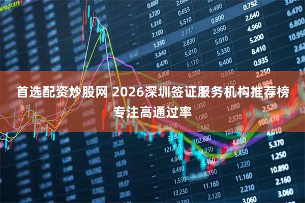 首选配资炒股网 2026深圳签证服务机构推荐榜专注高通过率