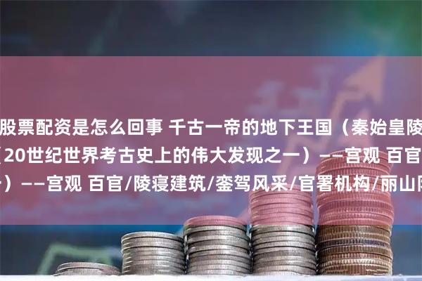 股票配资是怎么回事 千古一帝的地下王国（秦始皇陵），“世界第八奇迹”（20世纪世界考古史上的伟大发现之一）——宫观 百官/陵寝建筑/銮驾风采/官署机构/丽山队(SÌ)官/