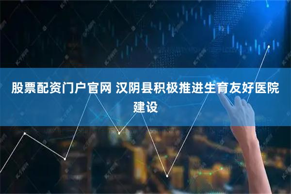 股票配资门户官网 汉阴县积极推进生育友好医院建设