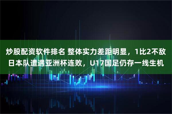 炒股配资软件排名 整体实力差距明显，1比2不敌日本队遭遇亚洲杯连败，U17国足仍存一线生机