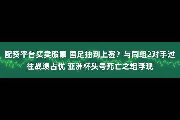 配资平台买卖股票 国足抽到上签?与同组2对手过往战绩占优 亚洲杯头号死亡之组浮现