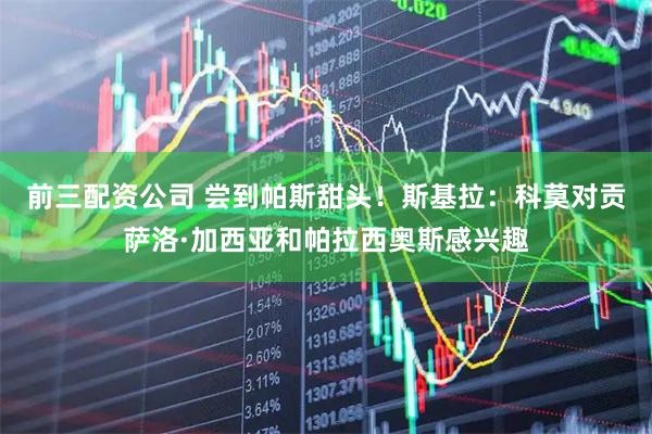 前三配资公司 尝到帕斯甜头！斯基拉：科莫对贡萨洛·加西亚和帕拉西奥斯感兴趣