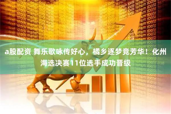 a股配资 舞乐歌咏传好心,橘乡逐梦竞芳华!化州海选决赛11位选手成功晋级