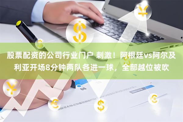 股票配资的公司行业门户 刺激！阿根廷vs阿尔及利亚开场8分钟两队各进一球，全部越位被吹