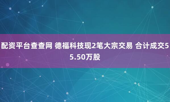 配资平台查查网 德福科技现2笔大宗交易 合计成交55.50万股