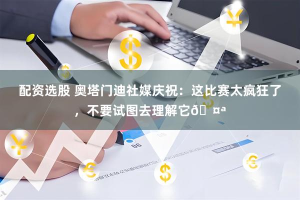 配资选股 奥塔门迪社媒庆祝：这比赛太疯狂了，不要试图去理解它🤪