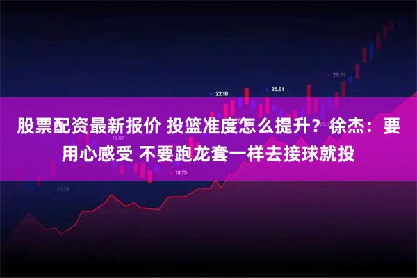 股票配资最新报价 投篮准度怎么提升？徐杰：要用心感受 不要跑龙套一样去接球就投