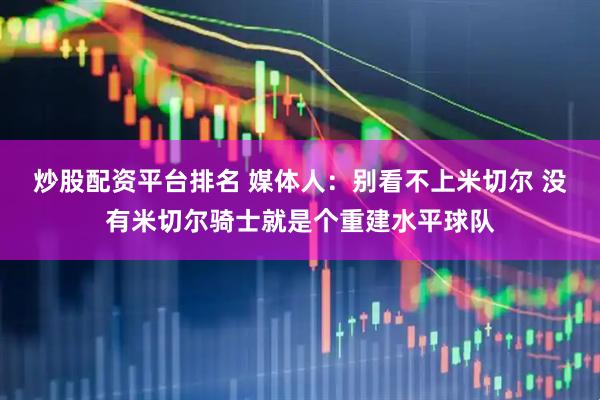 炒股配资平台排名 媒体人：别看不上米切尔 没有米切尔骑士就是个重建水平球队