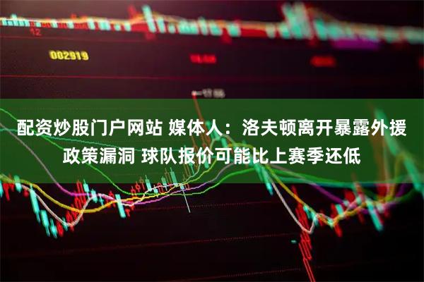 配资炒股门户网站 媒体人：洛夫顿离开暴露外援政策漏洞 球队报价可能比上赛季还低