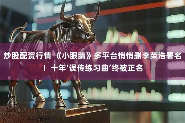 炒股配资行情 《小眼睛》多平台悄悄删李荣浩署名！十年‘误传练习曲’终被正名